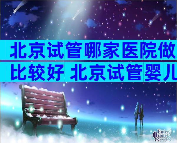 北京试管哪家医院做比较好 北京试管婴儿哪家医院比较好